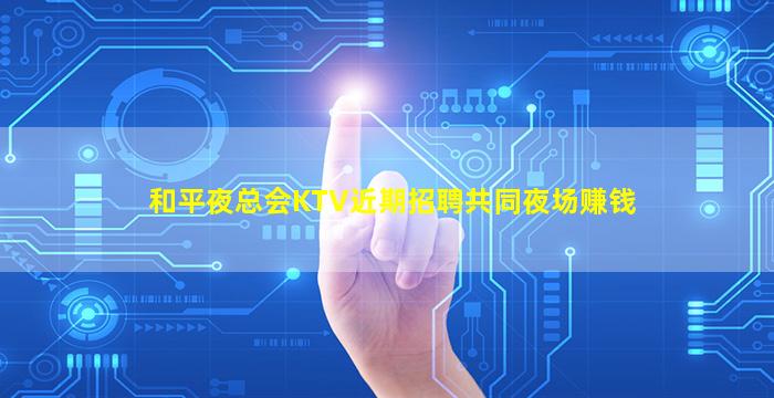 和平夜总会KTV近期招聘共同夜场赚钱